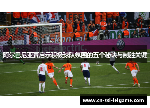 阿尔巴尼亚赛启示积极球队氛围的五个秘诀与制胜关键