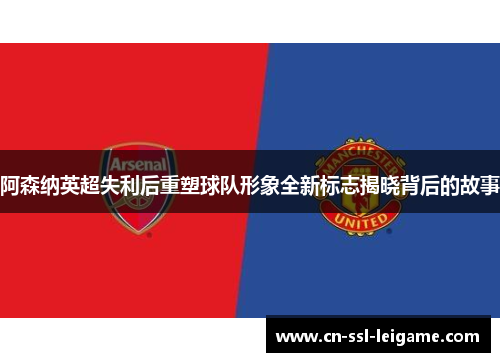 阿森纳英超失利后重塑球队形象全新标志揭晓背后的故事